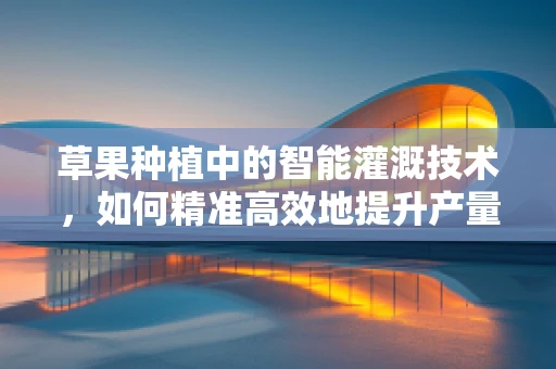 草果种植中的智能灌溉技术，如何精准高效地提升产量？
