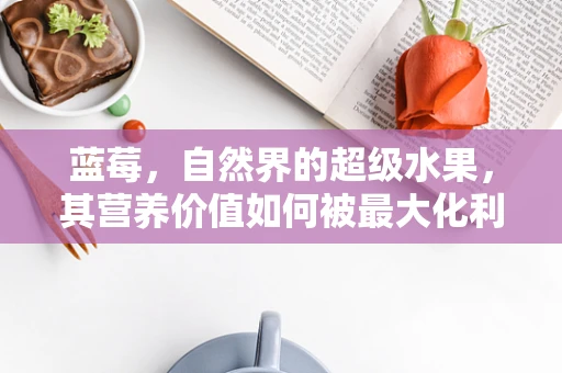 蓝莓，自然界的超级水果，其营养价值如何被最大化利用？