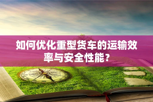如何优化重型货车的运输效率与安全性能？