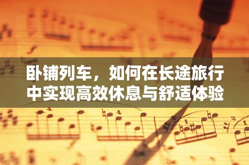 卧铺列车，如何在长途旅行中实现高效休息与舒适体验？