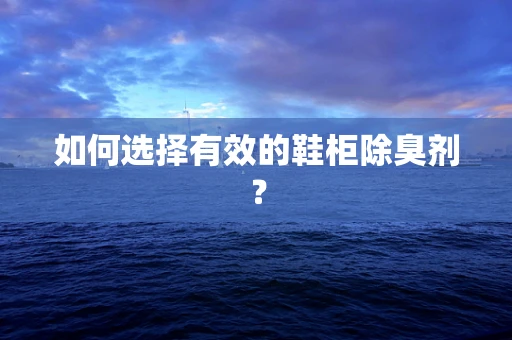 如何选择有效的鞋柜除臭剂？