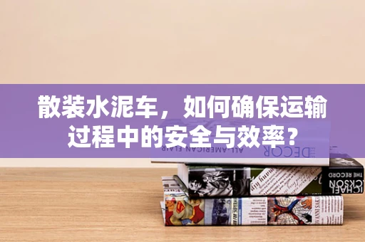 散装水泥车，如何确保运输过程中的安全与效率？