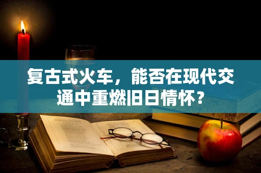 复古式火车，能否在现代交通中重燃旧日情怀？