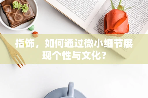 指饰，如何通过微小细节展现个性与文化？