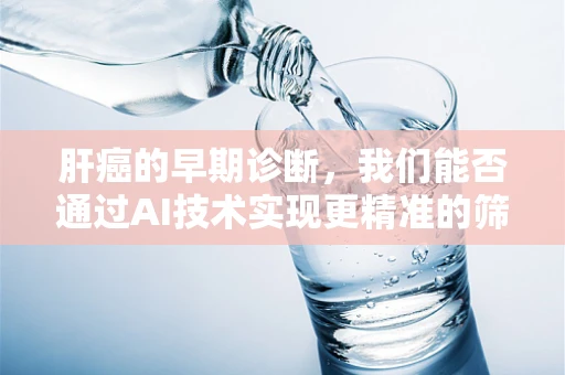 肝癌的早期诊断，我们能否通过AI技术实现更精准的筛查？