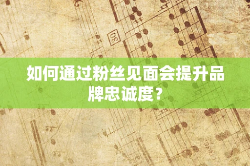 如何通过粉丝见面会提升品牌忠诚度？
