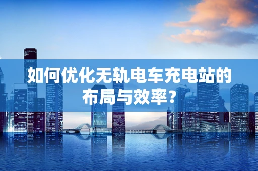 如何优化无轨电车充电站的布局与效率？