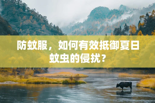 防蚊服，如何有效抵御夏日蚊虫的侵扰？