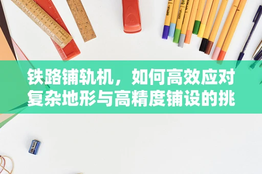铁路铺轨机，如何高效应对复杂地形与高精度铺设的挑战？