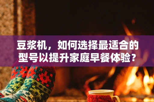 豆浆机，如何选择最适合的型号以提升家庭早餐体验？