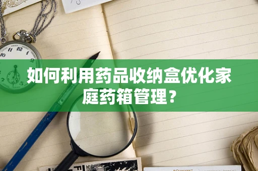 如何利用药品收纳盒优化家庭药箱管理？