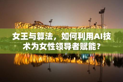 女王与算法，如何利用AI技术为女性领导者赋能？