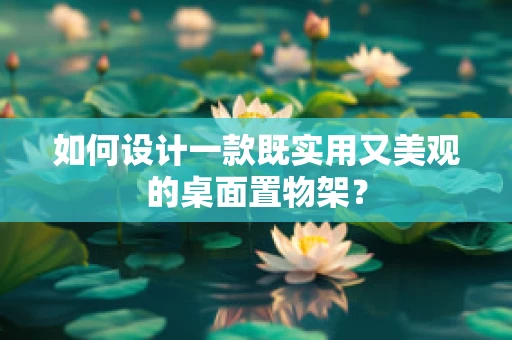如何设计一款既实用又美观的桌面置物架？