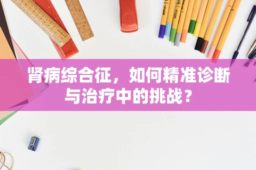 肾病综合征，如何精准诊断与治疗中的挑战？