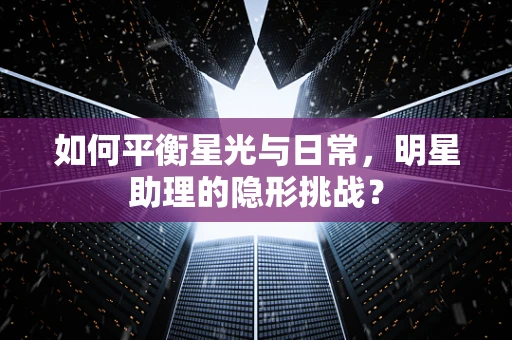 如何平衡星光与日常，明星助理的隐形挑战？
