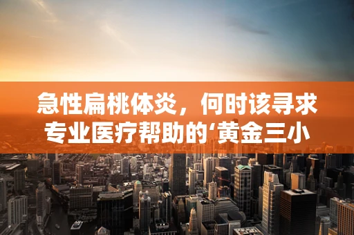 急性扁桃体炎，何时该寻求专业医疗帮助的‘黄金三小时’？