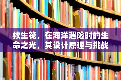 救生筏，在海洋遇险时的生命之光，其设计原理与挑战何在？