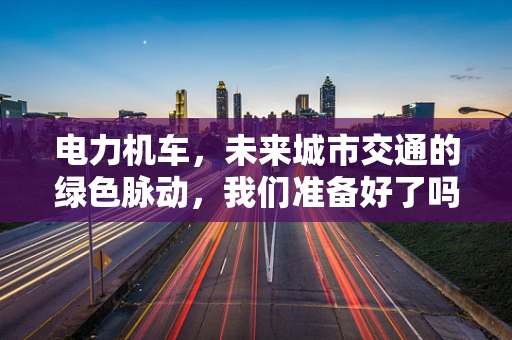 电力机车，未来城市交通的绿色脉动，我们准备好了吗？