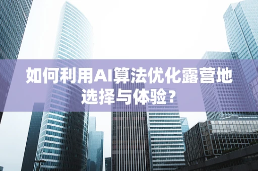 如何利用AI算法优化露营地选择与体验？