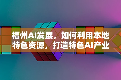 福州AI发展，如何利用本地特色资源，打造特色AI产业生态？
