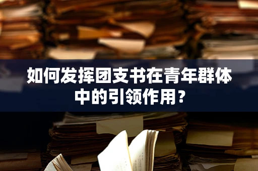 如何发挥团支书在青年群体中的引领作用？