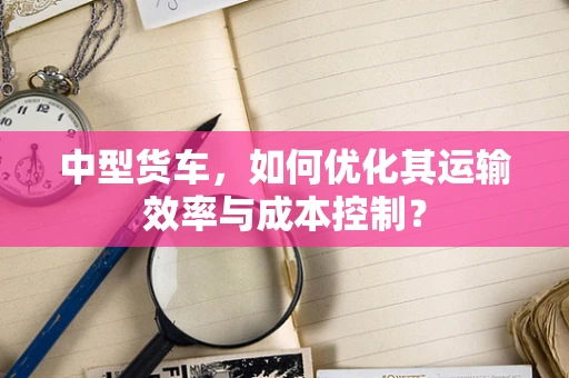 中型货车，如何优化其运输效率与成本控制？