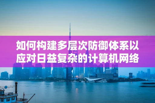 如何构建多层次防御体系以应对日益复杂的计算机网络安全威胁？
