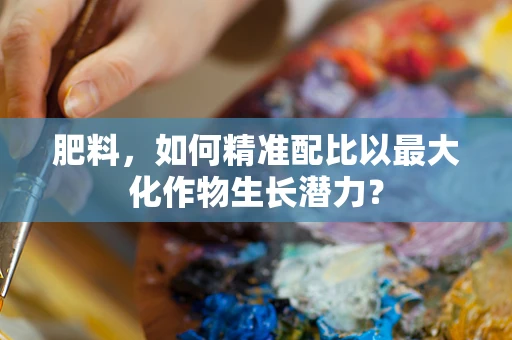肥料，如何精准配比以最大化作物生长潜力？