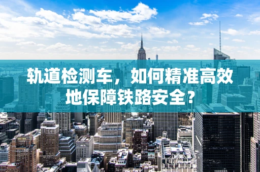 轨道检测车，如何精准高效地保障铁路安全？