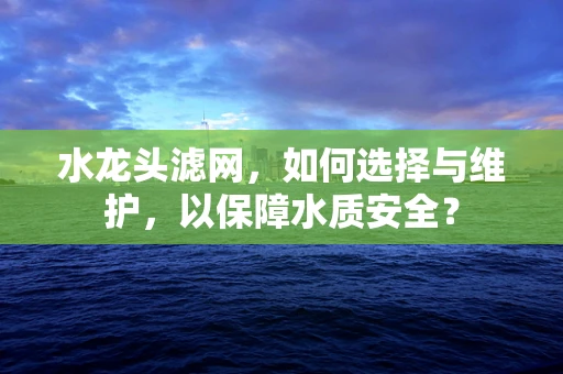 水龙头滤网，如何选择与维护，以保障水质安全？