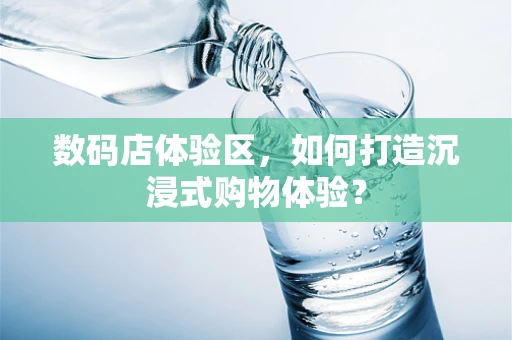 数码店体验区，如何打造沉浸式购物体验？