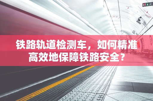 铁路轨道检测车，如何精准高效地保障铁路安全？