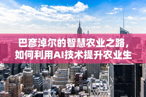 巴彦淖尔的智慧农业之路，如何利用AI技术提升农业生产效率？