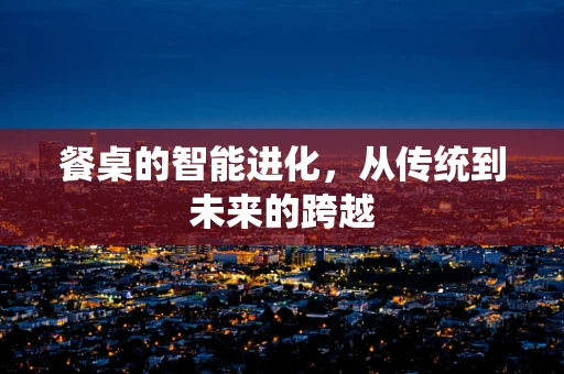 餐桌的智能进化，从传统到未来的跨越