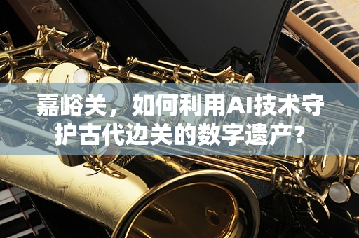 嘉峪关，如何利用AI技术守护古代边关的数字遗产？