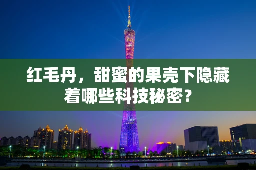 红毛丹，甜蜜的果壳下隐藏着哪些科技秘密？