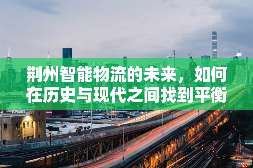 荆州智能物流的未来，如何在历史与现代之间找到平衡？