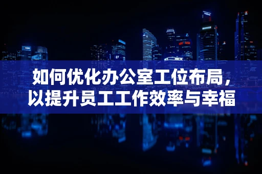 如何优化办公室工位布局，以提升员工工作效率与幸福感？