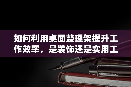如何利用桌面整理架提升工作效率，是装饰还是实用工具？