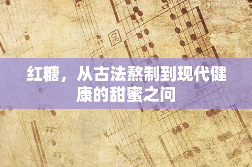 红糖，从古法熬制到现代健康的甜蜜之问