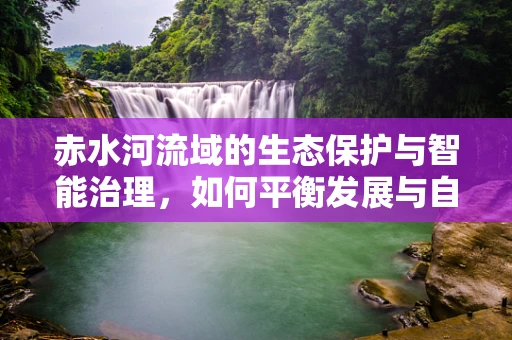赤水河流域的生态保护与智能治理，如何平衡发展与自然？