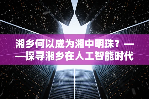 湘乡何以成为湘中明珠？——探寻湘乡在人工智能时代的发展潜力