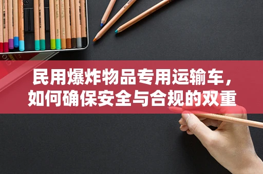 民用爆炸物品专用运输车，如何确保安全与合规的双重保障？