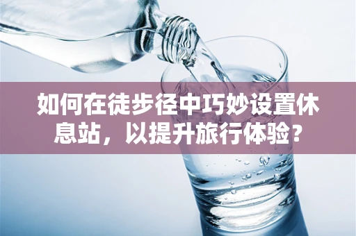 如何在徒步径中巧妙设置休息站，以提升旅行体验？