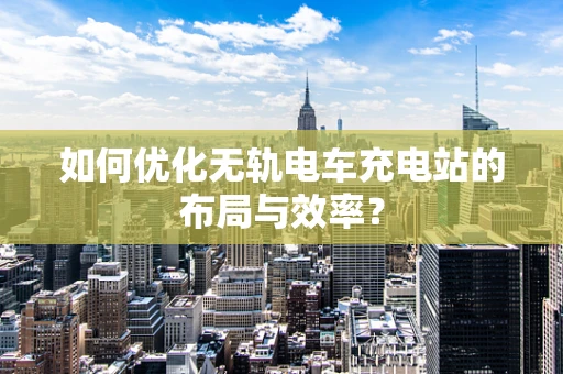 如何优化无轨电车充电站的布局与效率？
