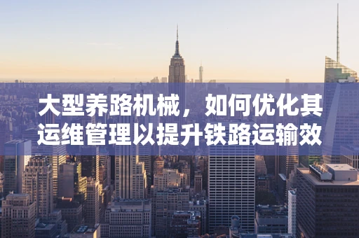 大型养路机械，如何优化其运维管理以提升铁路运输效率？