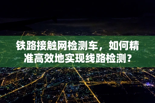 铁路接触网检测车，如何精准高效地实现线路检测？