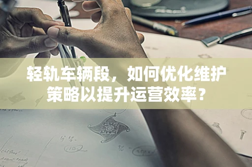 轻轨车辆段，如何优化维护策略以提升运营效率？