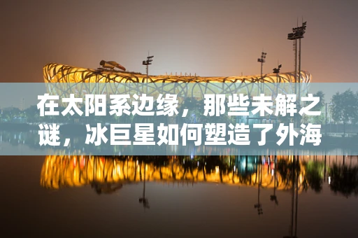 在太阳系边缘，那些未解之谜，冰巨星如何塑造了外海王星系？