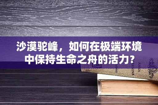 沙漠驼峰，如何在极端环境中保持生命之舟的活力？